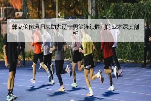 郭艾伦伤愈归来助力辽宁男篮连续胜利的战术深度剖析