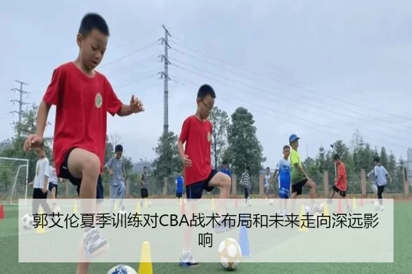 郭艾伦夏季训练对CBA战术布局和未来走向深远影响