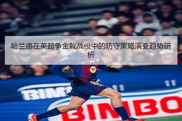 哈兰德在英超争金靴战役中的防守策略演变趋势研析