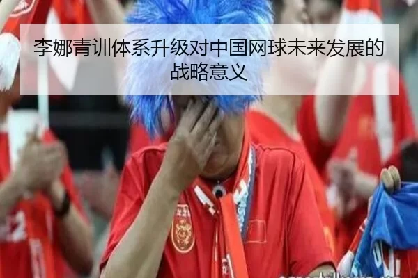 李娜青训体系升级对中国网球未来发展的战略意义