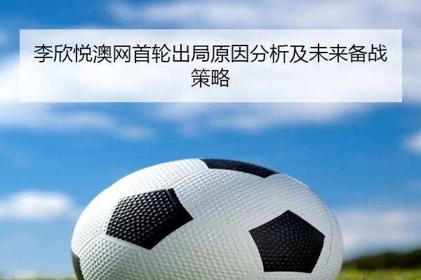李欣悦澳网首轮出局原因分析及未来备战策略